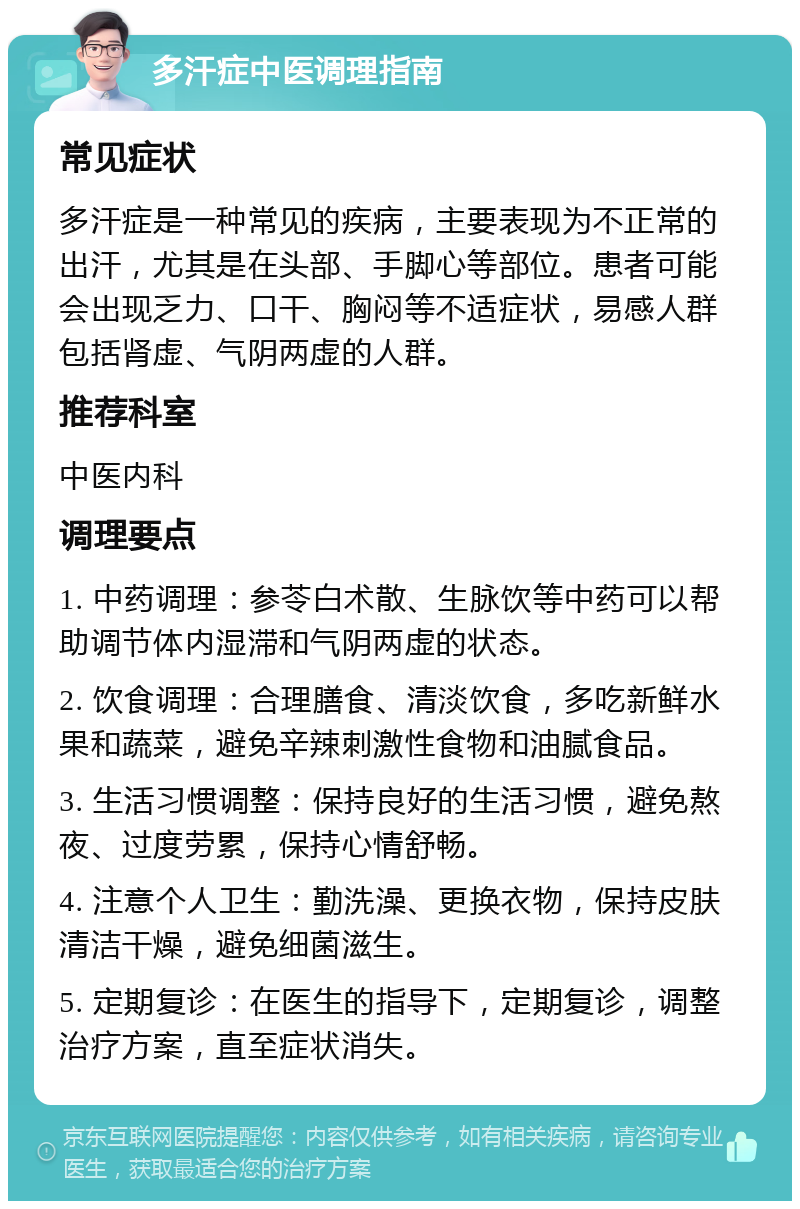 多汗症中医调理指南 常见症状 多汗症是一种常见的疾病，主要表现为不正常的出汗，尤其是在头部、手脚心等部位。患者可能会出现乏力、口干、胸闷等不适症状，易感人群包括肾虚、气阴两虚的人群。 推荐科室 中医内科 调理要点 1. 中药调理：参苓白术散、生脉饮等中药可以帮助调节体内湿滞和气阴两虚的状态。 2. 饮食调理：合理膳食、清淡饮食，多吃新鲜水果和蔬菜，避免辛辣刺激性食物和油腻食品。 3. 生活习惯调整：保持良好的生活习惯，避免熬夜、过度劳累，保持心情舒畅。 4. 注意个人卫生：勤洗澡、更换衣物，保持皮肤清洁干燥，避免细菌滋生。 5. 定期复诊：在医生的指导下，定期复诊，调整治疗方案，直至症状消失。