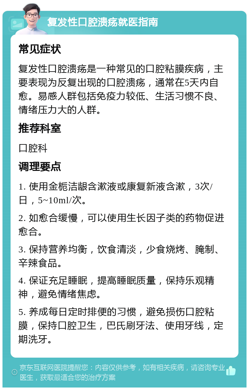 复发性口腔溃疡就医指南 常见症状 复发性口腔溃疡是一种常见的口腔粘膜疾病，主要表现为反复出现的口腔溃疡，通常在5天内自愈。易感人群包括免疫力较低、生活习惯不良、情绪压力大的人群。 推荐科室 口腔科 调理要点 1. 使用金栀洁龈含漱液或康复新液含漱，3次/日，5~10ml/次。 2. 如愈合缓慢，可以使用生长因子类的药物促进愈合。 3. 保持营养均衡，饮食清淡，少食烧烤、腌制、辛辣食品。 4. 保证充足睡眠，提高睡眠质量，保持乐观精神，避免情绪焦虑。 5. 养成每日定时排便的习惯，避免损伤口腔粘膜，保持口腔卫生，巴氏刷牙法、使用牙线，定期洗牙。