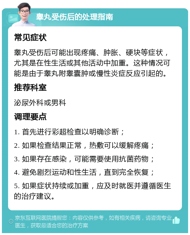 睾丸受伤后的处理指南 常见症状 睾丸受伤后可能出现疼痛、肿胀、硬块等症状，尤其是在性生活或其他活动中加重。这种情况可能是由于睾丸附睾囊肿或慢性炎症反应引起的。 推荐科室 泌尿外科或男科 调理要点 1. 首先进行彩超检查以明确诊断； 2. 如果检查结果正常，热敷可以缓解疼痛； 3. 如果存在感染，可能需要使用抗菌药物； 4. 避免剧烈运动和性生活，直到完全恢复； 5. 如果症状持续或加重，应及时就医并遵循医生的治疗建议。