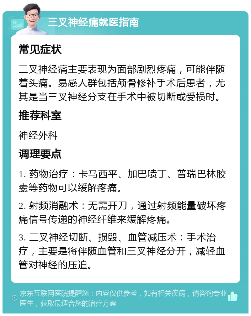 三叉神经痛就医指南 常见症状 三叉神经痛主要表现为面部剧烈疼痛，可能伴随着头痛。易感人群包括颅骨修补手术后患者，尤其是当三叉神经分支在手术中被切断或受损时。 推荐科室 神经外科 调理要点 1. 药物治疗：卡马西平、加巴喷丁、普瑞巴林胶囊等药物可以缓解疼痛。 2. 射频消融术：无需开刀，通过射频能量破坏疼痛信号传递的神经纤维来缓解疼痛。 3. 三叉神经切断、损毁、血管减压术：手术治疗，主要是将伴随血管和三叉神经分开，减轻血管对神经的压迫。