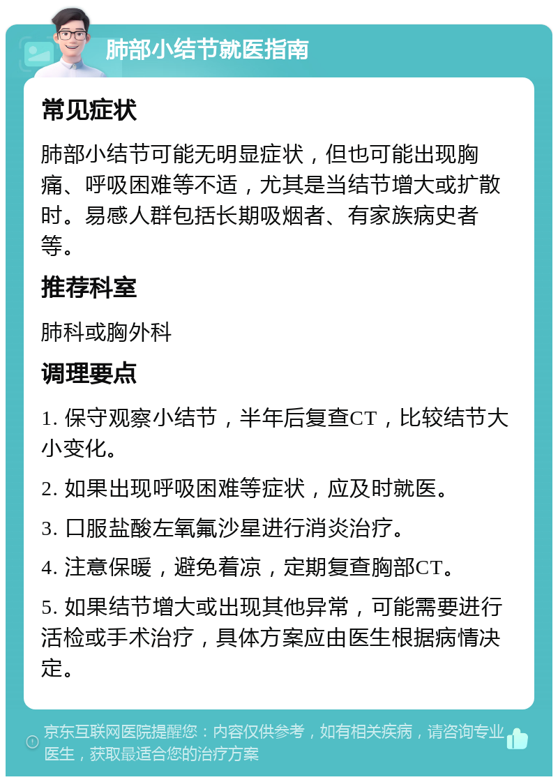 肺部小结节就医指南 常见症状 肺部小结节可能无明显症状，但也可能出现胸痛、呼吸困难等不适，尤其是当结节增大或扩散时。易感人群包括长期吸烟者、有家族病史者等。 推荐科室 肺科或胸外科 调理要点 1. 保守观察小结节，半年后复查CT，比较结节大小变化。 2. 如果出现呼吸困难等症状，应及时就医。 3. 口服盐酸左氧氟沙星进行消炎治疗。 4. 注意保暖，避免着凉，定期复查胸部CT。 5. 如果结节增大或出现其他异常，可能需要进行活检或手术治疗，具体方案应由医生根据病情决定。