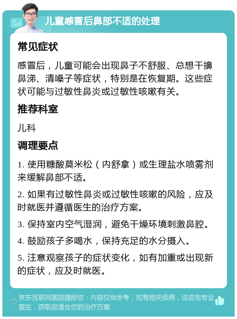 儿童感冒后鼻部不适的处理 常见症状 感冒后，儿童可能会出现鼻子不舒服、总想干擤鼻涕、清嗓子等症状，特别是在恢复期。这些症状可能与过敏性鼻炎或过敏性咳嗽有关。 推荐科室 儿科 调理要点 1. 使用糠酸莫米松（内舒拿）或生理盐水喷雾剂来缓解鼻部不适。 2. 如果有过敏性鼻炎或过敏性咳嗽的风险，应及时就医并遵循医生的治疗方案。 3. 保持室内空气湿润，避免干燥环境刺激鼻腔。 4. 鼓励孩子多喝水，保持充足的水分摄入。 5. 注意观察孩子的症状变化，如有加重或出现新的症状，应及时就医。