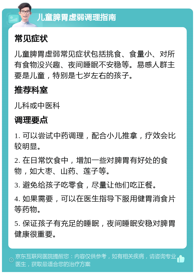 儿童脾胃虚弱调理指南 常见症状 儿童脾胃虚弱常见症状包括挑食、食量小、对所有食物没兴趣、夜间睡眠不安稳等。易感人群主要是儿童，特别是七岁左右的孩子。 推荐科室 儿科或中医科 调理要点 1. 可以尝试中药调理，配合小儿推拿，疗效会比较明显。 2. 在日常饮食中，增加一些对脾胃有好处的食物，如大枣、山药、莲子等。 3. 避免给孩子吃零食，尽量让他们吃正餐。 4. 如果需要，可以在医生指导下服用健胃消食片等药物。 5. 保证孩子有充足的睡眠，夜间睡眠安稳对脾胃健康很重要。