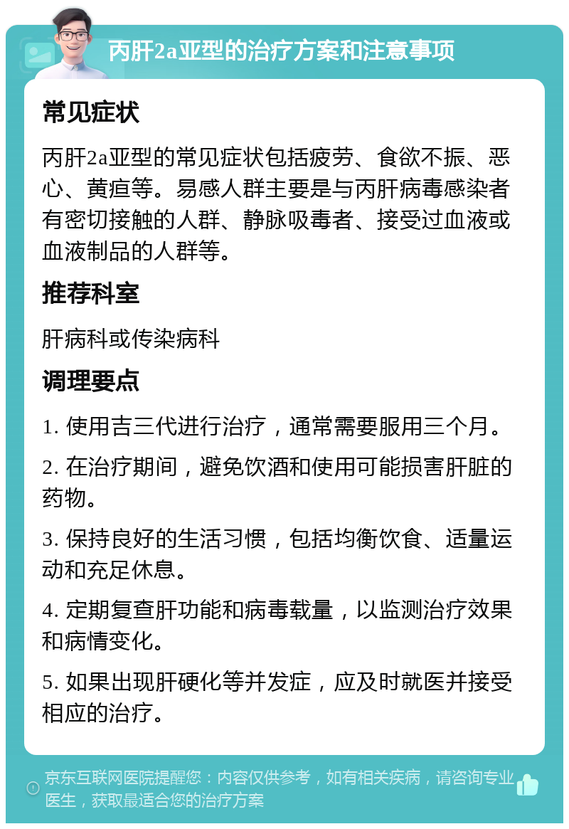 丙肝2a亚型的治疗方案和注意事项 常见症状 丙肝2a亚型的常见症状包括疲劳、食欲不振、恶心、黄疸等。易感人群主要是与丙肝病毒感染者有密切接触的人群、静脉吸毒者、接受过血液或血液制品的人群等。 推荐科室 肝病科或传染病科 调理要点 1. 使用吉三代进行治疗，通常需要服用三个月。 2. 在治疗期间，避免饮酒和使用可能损害肝脏的药物。 3. 保持良好的生活习惯，包括均衡饮食、适量运动和充足休息。 4. 定期复查肝功能和病毒载量，以监测治疗效果和病情变化。 5. 如果出现肝硬化等并发症，应及时就医并接受相应的治疗。