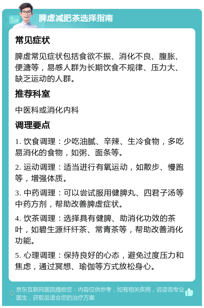 脾虚减肥茶选择指南 常见症状 脾虚常见症状包括食欲不振、消化不良、腹胀、便溏等，易感人群为长期饮食不规律、压力大、缺乏运动的人群。 推荐科室 中医科或消化内科 调理要点 1. 饮食调理：少吃油腻、辛辣、生冷食物，多吃易消化的食物，如粥、面条等。 2. 运动调理：适当进行有氧运动，如散步、慢跑等，增强体质。 3. 中药调理：可以尝试服用健脾丸、四君子汤等中药方剂，帮助改善脾虚症状。 4. 饮茶调理：选择具有健脾、助消化功效的茶叶，如碧生源纤纤茶、常青茶等，帮助改善消化功能。 5. 心理调理：保持良好的心态，避免过度压力和焦虑，通过冥想、瑜伽等方式放松身心。