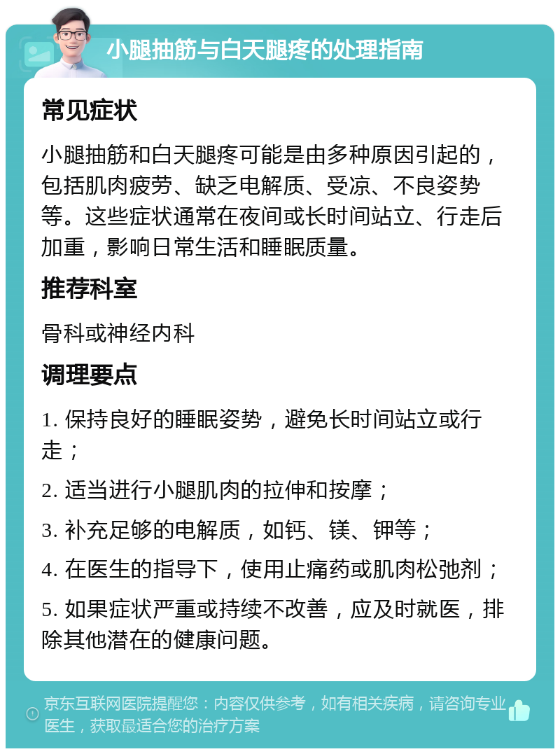 小腿抽筋与白天腿疼的处理指南 常见症状 小腿抽筋和白天腿疼可能是由多种原因引起的，包括肌肉疲劳、缺乏电解质、受凉、不良姿势等。这些症状通常在夜间或长时间站立、行走后加重，影响日常生活和睡眠质量。 推荐科室 骨科或神经内科 调理要点 1. 保持良好的睡眠姿势，避免长时间站立或行走； 2. 适当进行小腿肌肉的拉伸和按摩； 3. 补充足够的电解质，如钙、镁、钾等； 4. 在医生的指导下，使用止痛药或肌肉松弛剂； 5. 如果症状严重或持续不改善，应及时就医，排除其他潜在的健康问题。