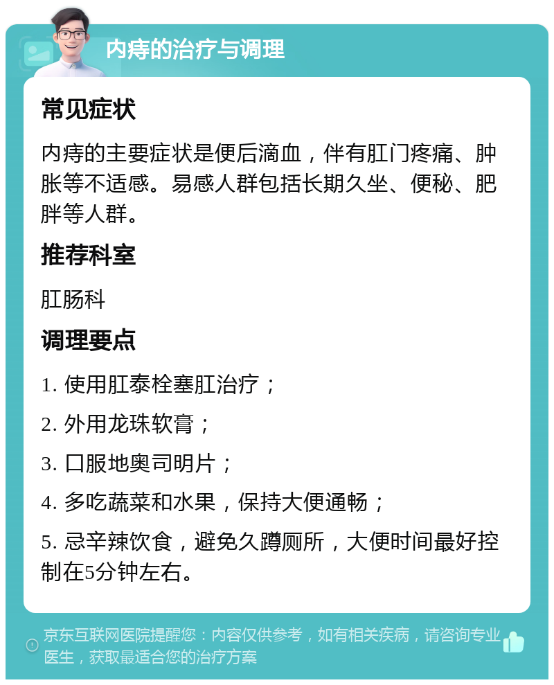 内痔的治疗与调理 常见症状 内痔的主要症状是便后滴血，伴有肛门疼痛、肿胀等不适感。易感人群包括长期久坐、便秘、肥胖等人群。 推荐科室 肛肠科 调理要点 1. 使用肛泰栓塞肛治疗； 2. 外用龙珠软膏； 3. 口服地奥司明片； 4. 多吃蔬菜和水果，保持大便通畅； 5. 忌辛辣饮食，避免久蹲厕所，大便时间最好控制在5分钟左右。