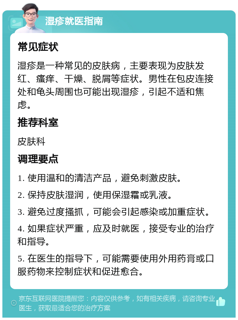 湿疹就医指南 常见症状 湿疹是一种常见的皮肤病，主要表现为皮肤发红、瘙痒、干燥、脱屑等症状。男性在包皮连接处和龟头周围也可能出现湿疹，引起不适和焦虑。 推荐科室 皮肤科 调理要点 1. 使用温和的清洁产品，避免刺激皮肤。 2. 保持皮肤湿润，使用保湿霜或乳液。 3. 避免过度搔抓，可能会引起感染或加重症状。 4. 如果症状严重，应及时就医，接受专业的治疗和指导。 5. 在医生的指导下，可能需要使用外用药膏或口服药物来控制症状和促进愈合。