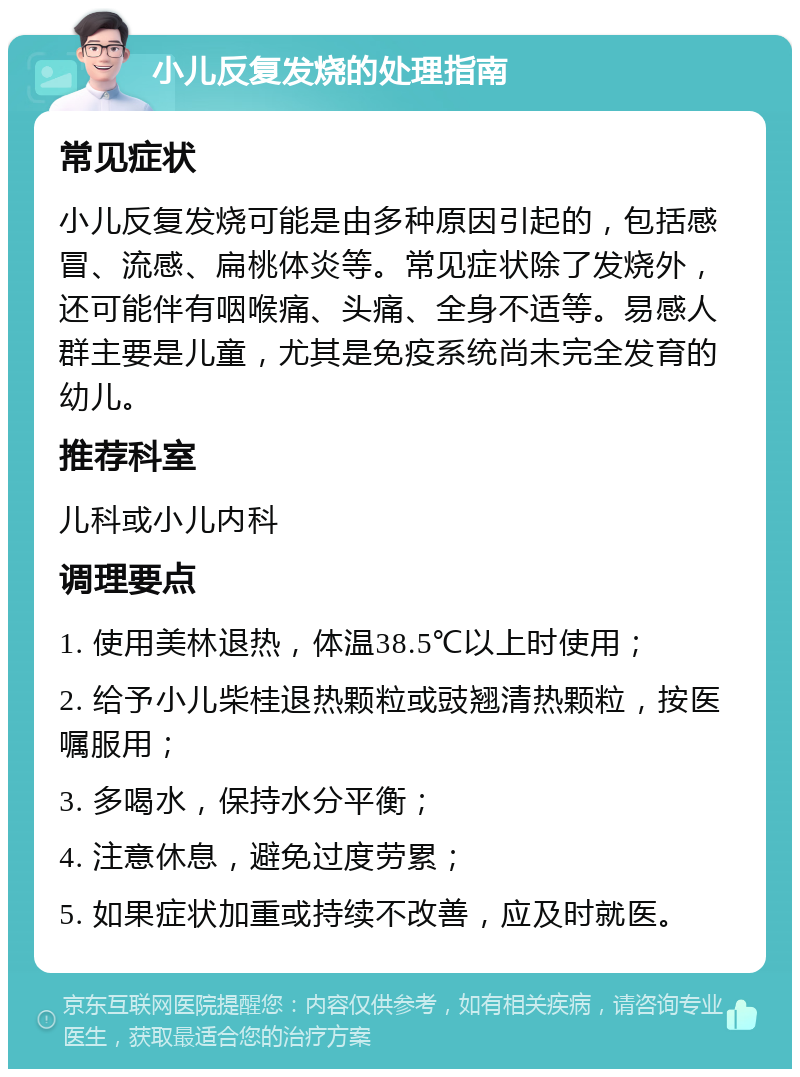 小儿反复发烧的处理指南 常见症状 小儿反复发烧可能是由多种原因引起的，包括感冒、流感、扁桃体炎等。常见症状除了发烧外，还可能伴有咽喉痛、头痛、全身不适等。易感人群主要是儿童，尤其是免疫系统尚未完全发育的幼儿。 推荐科室 儿科或小儿内科 调理要点 1. 使用美林退热，体温38.5℃以上时使用； 2. 给予小儿柴桂退热颗粒或豉翘清热颗粒，按医嘱服用； 3. 多喝水，保持水分平衡； 4. 注意休息，避免过度劳累； 5. 如果症状加重或持续不改善，应及时就医。