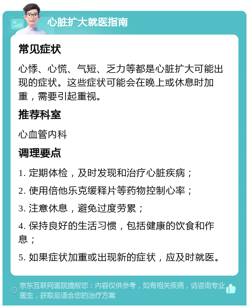 心脏扩大就医指南 常见症状 心悸、心慌、气短、乏力等都是心脏扩大可能出现的症状。这些症状可能会在晚上或休息时加重，需要引起重视。 推荐科室 心血管内科 调理要点 1. 定期体检，及时发现和治疗心脏疾病； 2. 使用倍他乐克缓释片等药物控制心率； 3. 注意休息，避免过度劳累； 4. 保持良好的生活习惯，包括健康的饮食和作息； 5. 如果症状加重或出现新的症状，应及时就医。