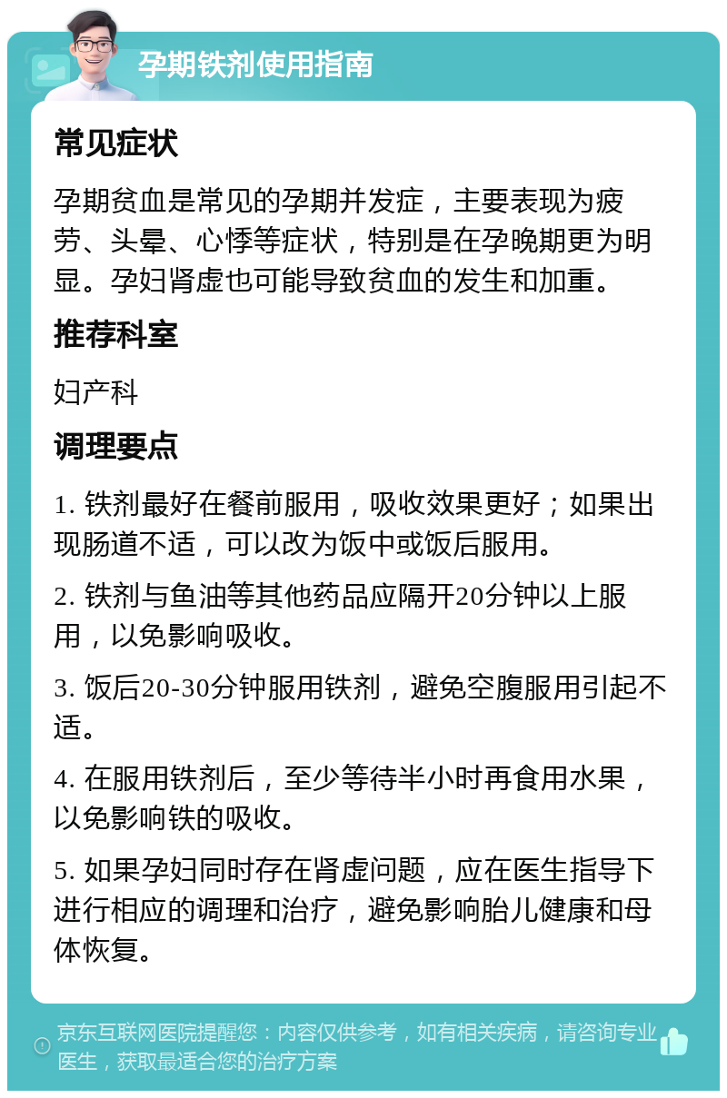 孕期铁剂使用指南 常见症状 孕期贫血是常见的孕期并发症，主要表现为疲劳、头晕、心悸等症状，特别是在孕晚期更为明显。孕妇肾虚也可能导致贫血的发生和加重。 推荐科室 妇产科 调理要点 1. 铁剂最好在餐前服用，吸收效果更好；如果出现肠道不适，可以改为饭中或饭后服用。 2. 铁剂与鱼油等其他药品应隔开20分钟以上服用，以免影响吸收。 3. 饭后20-30分钟服用铁剂，避免空腹服用引起不适。 4. 在服用铁剂后，至少等待半小时再食用水果，以免影响铁的吸收。 5. 如果孕妇同时存在肾虚问题，应在医生指导下进行相应的调理和治疗，避免影响胎儿健康和母体恢复。