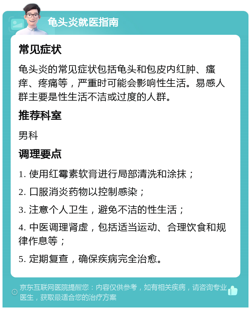 龟头炎就医指南 常见症状 龟头炎的常见症状包括龟头和包皮内红肿、瘙痒、疼痛等，严重时可能会影响性生活。易感人群主要是性生活不洁或过度的人群。 推荐科室 男科 调理要点 1. 使用红霉素软膏进行局部清洗和涂抹； 2. 口服消炎药物以控制感染； 3. 注意个人卫生，避免不洁的性生活； 4. 中医调理肾虚，包括适当运动、合理饮食和规律作息等； 5. 定期复查，确保疾病完全治愈。