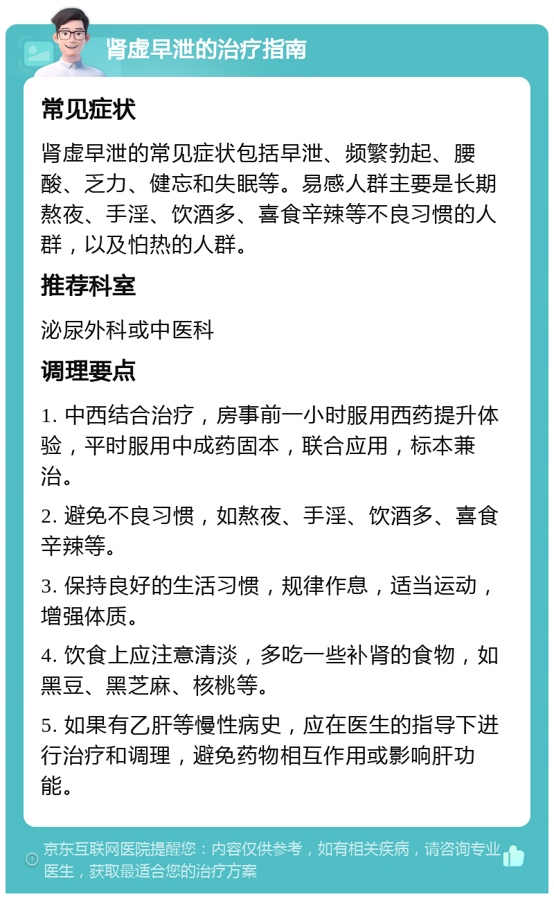 肾虚早泄的治疗指南 常见症状 肾虚早泄的常见症状包括早泄、频繁勃起、腰酸、乏力、健忘和失眠等。易感人群主要是长期熬夜、手淫、饮酒多、喜食辛辣等不良习惯的人群，以及怕热的人群。 推荐科室 泌尿外科或中医科 调理要点 1. 中西结合治疗，房事前一小时服用西药提升体验，平时服用中成药固本，联合应用，标本兼治。 2. 避免不良习惯，如熬夜、手淫、饮酒多、喜食辛辣等。 3. 保持良好的生活习惯，规律作息，适当运动，增强体质。 4. 饮食上应注意清淡，多吃一些补肾的食物，如黑豆、黑芝麻、核桃等。 5. 如果有乙肝等慢性病史，应在医生的指导下进行治疗和调理，避免药物相互作用或影响肝功能。