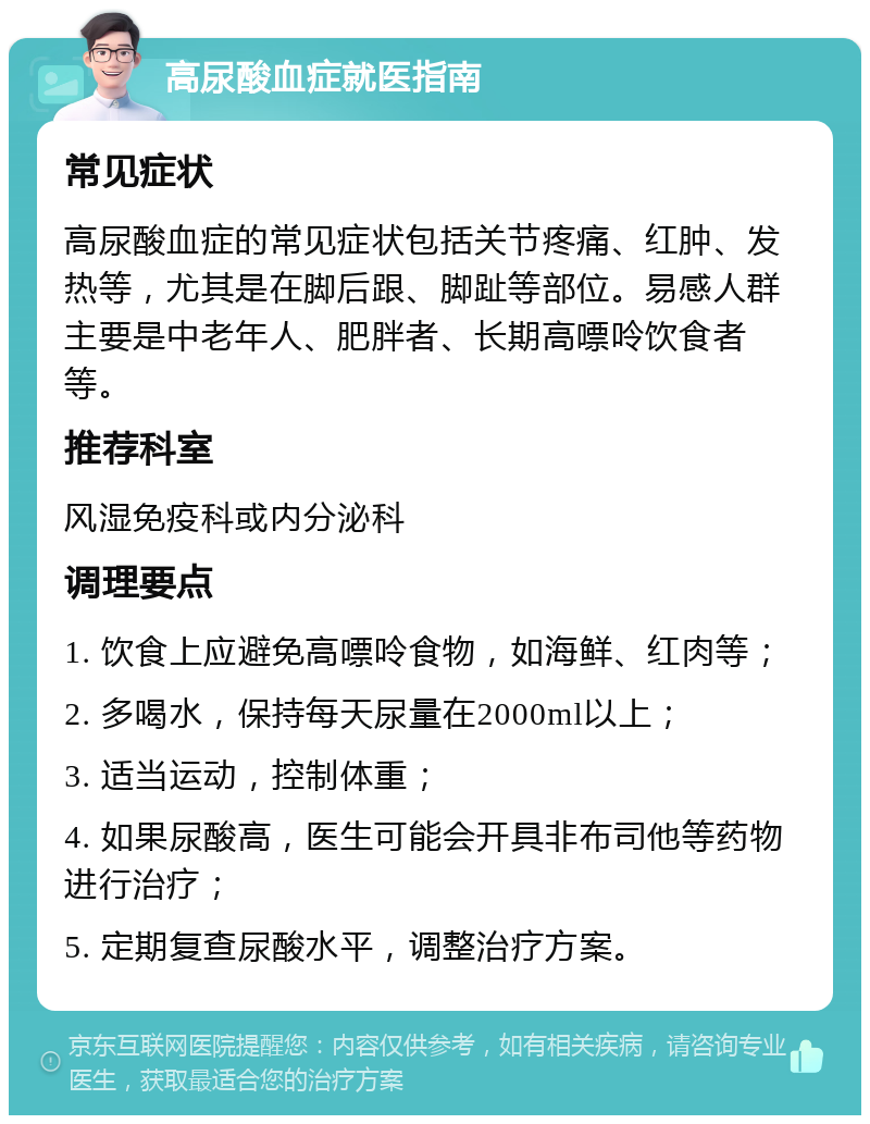 高尿酸血症就医指南 常见症状 高尿酸血症的常见症状包括关节疼痛、红肿、发热等，尤其是在脚后跟、脚趾等部位。易感人群主要是中老年人、肥胖者、长期高嘌呤饮食者等。 推荐科室 风湿免疫科或内分泌科 调理要点 1. 饮食上应避免高嘌呤食物，如海鲜、红肉等； 2. 多喝水，保持每天尿量在2000ml以上； 3. 适当运动，控制体重； 4. 如果尿酸高，医生可能会开具非布司他等药物进行治疗； 5. 定期复查尿酸水平，调整治疗方案。