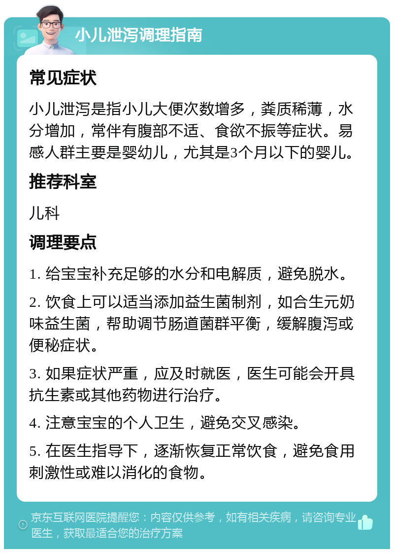 小儿泄泻调理指南 常见症状 小儿泄泻是指小儿大便次数增多，粪质稀薄，水分增加，常伴有腹部不适、食欲不振等症状。易感人群主要是婴幼儿，尤其是3个月以下的婴儿。 推荐科室 儿科 调理要点 1. 给宝宝补充足够的水分和电解质，避免脱水。 2. 饮食上可以适当添加益生菌制剂，如合生元奶味益生菌，帮助调节肠道菌群平衡，缓解腹泻或便秘症状。 3. 如果症状严重，应及时就医，医生可能会开具抗生素或其他药物进行治疗。 4. 注意宝宝的个人卫生，避免交叉感染。 5. 在医生指导下，逐渐恢复正常饮食，避免食用刺激性或难以消化的食物。