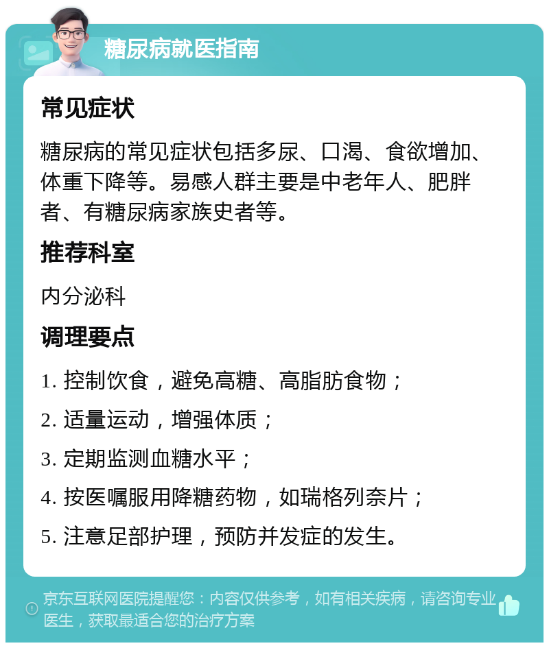 糖尿病就医指南 常见症状 糖尿病的常见症状包括多尿、口渴、食欲增加、体重下降等。易感人群主要是中老年人、肥胖者、有糖尿病家族史者等。 推荐科室 内分泌科 调理要点 1. 控制饮食，避免高糖、高脂肪食物； 2. 适量运动，增强体质； 3. 定期监测血糖水平； 4. 按医嘱服用降糖药物，如瑞格列奈片； 5. 注意足部护理，预防并发症的发生。