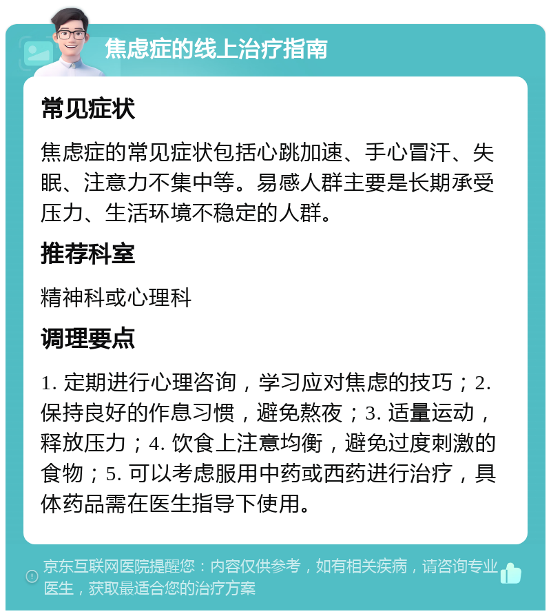 焦虑症的线上治疗指南 常见症状 焦虑症的常见症状包括心跳加速、手心冒汗、失眠、注意力不集中等。易感人群主要是长期承受压力、生活环境不稳定的人群。 推荐科室 精神科或心理科 调理要点 1. 定期进行心理咨询，学习应对焦虑的技巧；2. 保持良好的作息习惯，避免熬夜；3. 适量运动，释放压力；4. 饮食上注意均衡，避免过度刺激的食物；5. 可以考虑服用中药或西药进行治疗，具体药品需在医生指导下使用。