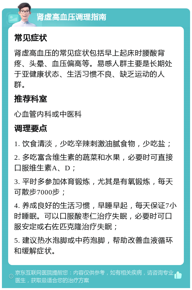 肾虚高血压调理指南 常见症状 肾虚高血压的常见症状包括早上起床时腰酸背疼、头晕、血压偏高等。易感人群主要是长期处于亚健康状态、生活习惯不良、缺乏运动的人群。 推荐科室 心血管内科或中医科 调理要点 1. 饮食清淡，少吃辛辣刺激油腻食物，少吃盐； 2. 多吃富含维生素的蔬菜和水果，必要时可直接口服维生素A、D； 3. 平时多参加体育锻炼，尤其是有氧锻炼，每天可散步7000步； 4. 养成良好的生活习惯，早睡早起，每天保证7小时睡眠。可以口服酸枣仁治疗失眠，必要时可口服安定或右佐匹克隆治疗失眠； 5. 建议热水泡脚或中药泡脚，帮助改善血液循环和缓解症状。