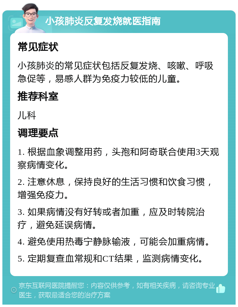 小孩肺炎反复发烧就医指南 常见症状 小孩肺炎的常见症状包括反复发烧、咳嗽、呼吸急促等，易感人群为免疫力较低的儿童。 推荐科室 儿科 调理要点 1. 根据血象调整用药，头孢和阿奇联合使用3天观察病情变化。 2. 注意休息，保持良好的生活习惯和饮食习惯，增强免疫力。 3. 如果病情没有好转或者加重，应及时转院治疗，避免延误病情。 4. 避免使用热毒宁静脉输液，可能会加重病情。 5. 定期复查血常规和CT结果，监测病情变化。