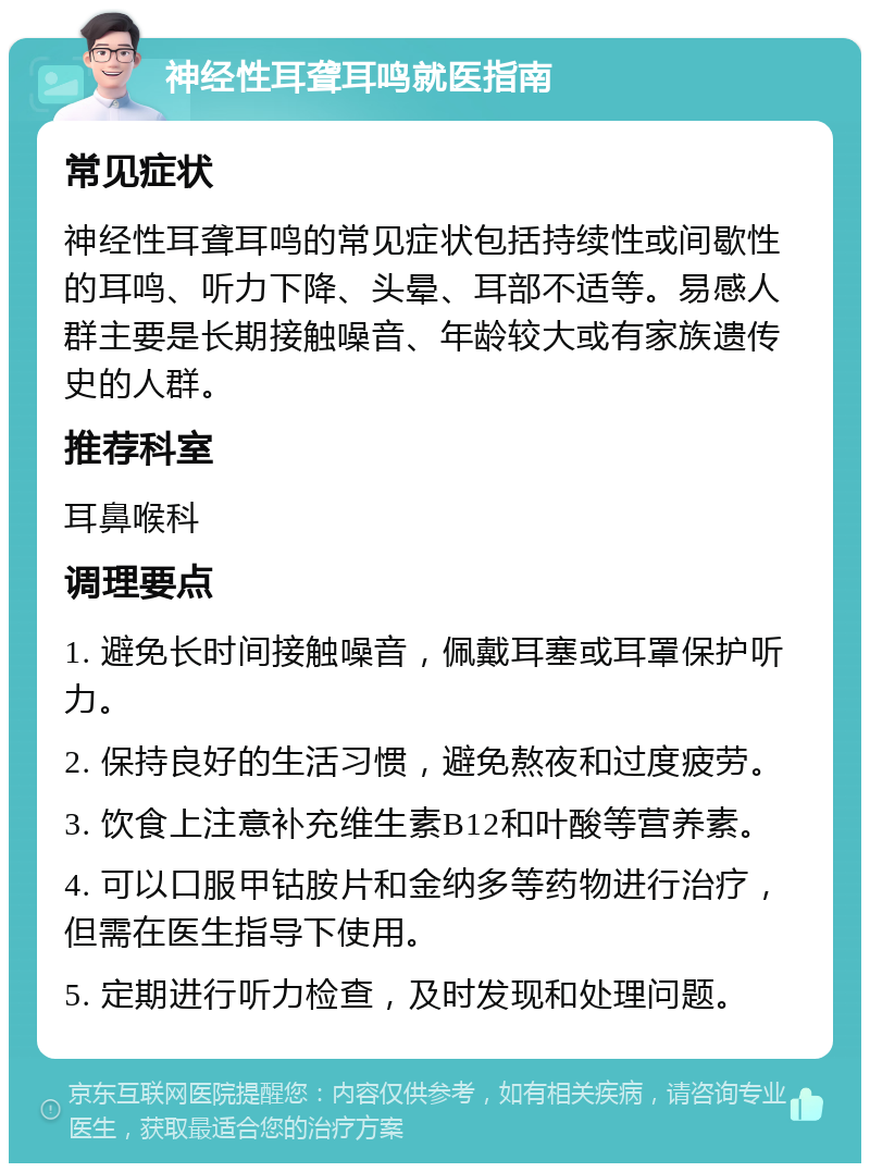 神经性耳聋耳鸣就医指南 常见症状 神经性耳聋耳鸣的常见症状包括持续性或间歇性的耳鸣、听力下降、头晕、耳部不适等。易感人群主要是长期接触噪音、年龄较大或有家族遗传史的人群。 推荐科室 耳鼻喉科 调理要点 1. 避免长时间接触噪音，佩戴耳塞或耳罩保护听力。 2. 保持良好的生活习惯，避免熬夜和过度疲劳。 3. 饮食上注意补充维生素B12和叶酸等营养素。 4. 可以口服甲钴胺片和金纳多等药物进行治疗，但需在医生指导下使用。 5. 定期进行听力检查，及时发现和处理问题。