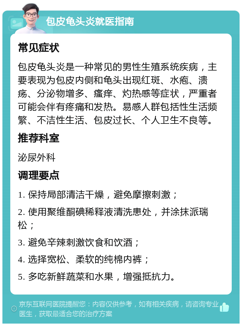 包皮龟头炎就医指南 常见症状 包皮龟头炎是一种常见的男性生殖系统疾病，主要表现为包皮内侧和龟头出现红斑、水疱、溃疡、分泌物增多、瘙痒、灼热感等症状，严重者可能会伴有疼痛和发热。易感人群包括性生活频繁、不洁性生活、包皮过长、个人卫生不良等。 推荐科室 泌尿外科 调理要点 1. 保持局部清洁干燥，避免摩擦刺激； 2. 使用聚维酮碘稀释液清洗患处，并涂抹派瑞松； 3. 避免辛辣刺激饮食和饮酒； 4. 选择宽松、柔软的纯棉内裤； 5. 多吃新鲜蔬菜和水果，增强抵抗力。