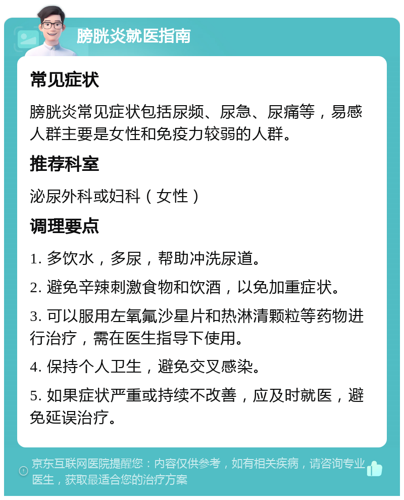 膀胱炎就医指南 常见症状 膀胱炎常见症状包括尿频、尿急、尿痛等，易感人群主要是女性和免疫力较弱的人群。 推荐科室 泌尿外科或妇科（女性） 调理要点 1. 多饮水，多尿，帮助冲洗尿道。 2. 避免辛辣刺激食物和饮酒，以免加重症状。 3. 可以服用左氧氟沙星片和热淋清颗粒等药物进行治疗，需在医生指导下使用。 4. 保持个人卫生，避免交叉感染。 5. 如果症状严重或持续不改善，应及时就医，避免延误治疗。