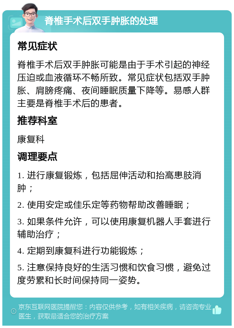 脊椎手术后双手肿胀的处理 常见症状 脊椎手术后双手肿胀可能是由于手术引起的神经压迫或血液循环不畅所致。常见症状包括双手肿胀、肩膀疼痛、夜间睡眠质量下降等。易感人群主要是脊椎手术后的患者。 推荐科室 康复科 调理要点 1. 进行康复锻炼，包括屈伸活动和抬高患肢消肿； 2. 使用安定或佳乐定等药物帮助改善睡眠； 3. 如果条件允许，可以使用康复机器人手套进行辅助治疗； 4. 定期到康复科进行功能锻炼； 5. 注意保持良好的生活习惯和饮食习惯，避免过度劳累和长时间保持同一姿势。