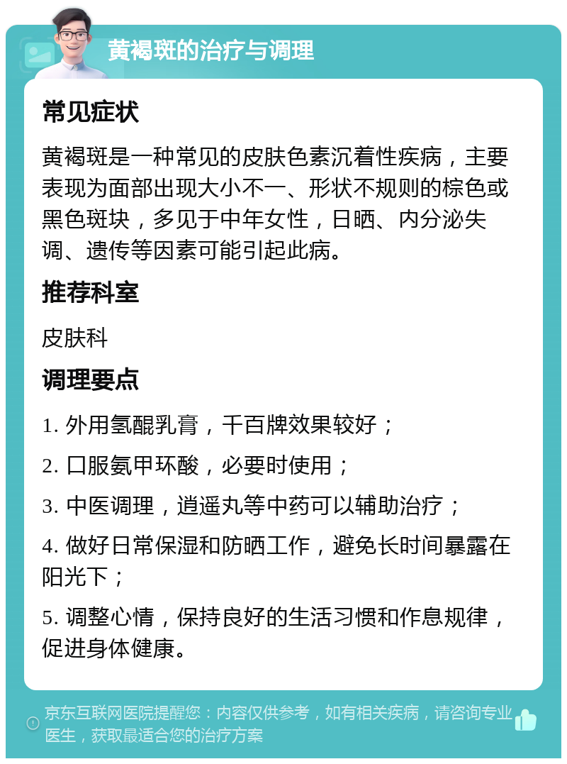 黄褐斑的治疗与调理 常见症状 黄褐斑是一种常见的皮肤色素沉着性疾病，主要表现为面部出现大小不一、形状不规则的棕色或黑色斑块，多见于中年女性，日晒、内分泌失调、遗传等因素可能引起此病。 推荐科室 皮肤科 调理要点 1. 外用氢醌乳膏，千百牌效果较好； 2. 口服氨甲环酸，必要时使用； 3. 中医调理，逍遥丸等中药可以辅助治疗； 4. 做好日常保湿和防晒工作，避免长时间暴露在阳光下； 5. 调整心情，保持良好的生活习惯和作息规律，促进身体健康。