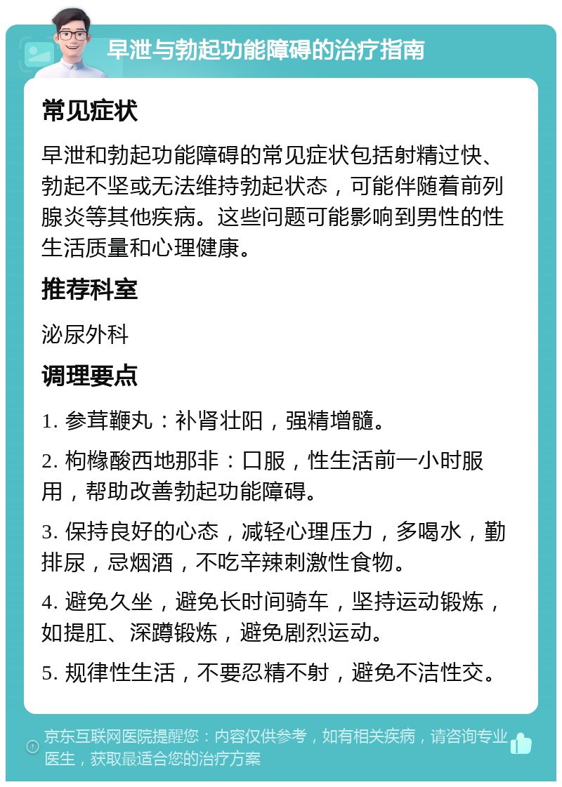 早泄与勃起功能障碍的治疗指南 常见症状 早泄和勃起功能障碍的常见症状包括射精过快、勃起不坚或无法维持勃起状态，可能伴随着前列腺炎等其他疾病。这些问题可能影响到男性的性生活质量和心理健康。 推荐科室 泌尿外科 调理要点 1. 参茸鞭丸：补肾壮阳，强精增髓。 2. 枸橼酸西地那非：口服，性生活前一小时服用，帮助改善勃起功能障碍。 3. 保持良好的心态，减轻心理压力，多喝水，勤排尿，忌烟酒，不吃辛辣刺激性食物。 4. 避免久坐，避免长时间骑车，坚持运动锻炼，如提肛、深蹲锻炼，避免剧烈运动。 5. 规律性生活，不要忍精不射，避免不洁性交。