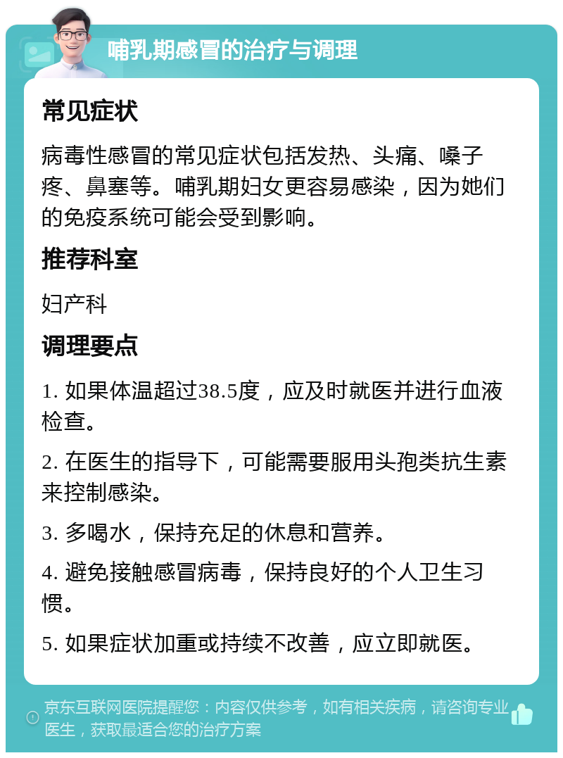 哺乳期感冒的治疗与调理 常见症状 病毒性感冒的常见症状包括发热、头痛、嗓子疼、鼻塞等。哺乳期妇女更容易感染，因为她们的免疫系统可能会受到影响。 推荐科室 妇产科 调理要点 1. 如果体温超过38.5度，应及时就医并进行血液检查。 2. 在医生的指导下，可能需要服用头孢类抗生素来控制感染。 3. 多喝水，保持充足的休息和营养。 4. 避免接触感冒病毒，保持良好的个人卫生习惯。 5. 如果症状加重或持续不改善，应立即就医。