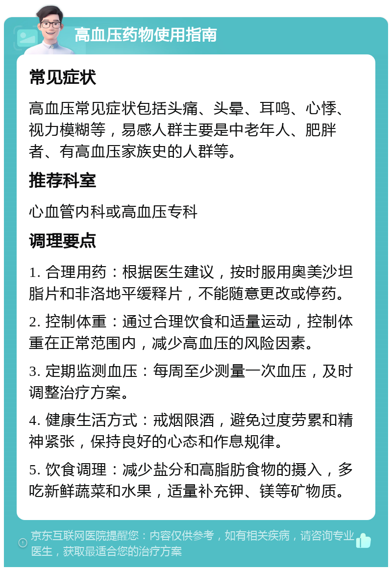 高血压药物使用指南 常见症状 高血压常见症状包括头痛、头晕、耳鸣、心悸、视力模糊等，易感人群主要是中老年人、肥胖者、有高血压家族史的人群等。 推荐科室 心血管内科或高血压专科 调理要点 1. 合理用药：根据医生建议，按时服用奥美沙坦脂片和非洛地平缓释片，不能随意更改或停药。 2. 控制体重：通过合理饮食和适量运动，控制体重在正常范围内，减少高血压的风险因素。 3. 定期监测血压：每周至少测量一次血压，及时调整治疗方案。 4. 健康生活方式：戒烟限酒，避免过度劳累和精神紧张，保持良好的心态和作息规律。 5. 饮食调理：减少盐分和高脂肪食物的摄入，多吃新鲜蔬菜和水果，适量补充钾、镁等矿物质。