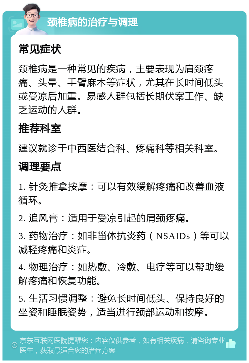 颈椎病的治疗与调理 常见症状 颈椎病是一种常见的疾病，主要表现为肩颈疼痛、头晕、手臂麻木等症状，尤其在长时间低头或受凉后加重。易感人群包括长期伏案工作、缺乏运动的人群。 推荐科室 建议就诊于中西医结合科、疼痛科等相关科室。 调理要点 1. 针灸推拿按摩：可以有效缓解疼痛和改善血液循环。 2. 追风膏：适用于受凉引起的肩颈疼痛。 3. 药物治疗：如非甾体抗炎药（NSAIDs）等可以减轻疼痛和炎症。 4. 物理治疗：如热敷、冷敷、电疗等可以帮助缓解疼痛和恢复功能。 5. 生活习惯调整：避免长时间低头、保持良好的坐姿和睡眠姿势，适当进行颈部运动和按摩。