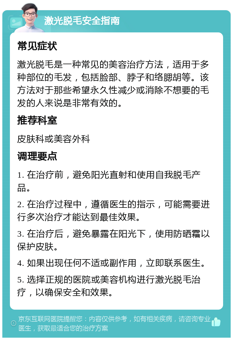 激光脱毛安全指南 常见症状 激光脱毛是一种常见的美容治疗方法，适用于多种部位的毛发，包括脸部、脖子和络腮胡等。该方法对于那些希望永久性减少或消除不想要的毛发的人来说是非常有效的。 推荐科室 皮肤科或美容外科 调理要点 1. 在治疗前，避免阳光直射和使用自我脱毛产品。 2. 在治疗过程中，遵循医生的指示，可能需要进行多次治疗才能达到最佳效果。 3. 在治疗后，避免暴露在阳光下，使用防晒霜以保护皮肤。 4. 如果出现任何不适或副作用，立即联系医生。 5. 选择正规的医院或美容机构进行激光脱毛治疗，以确保安全和效果。