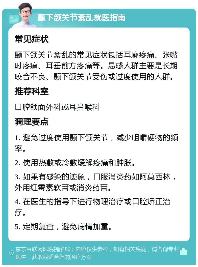 颞下颌关节紊乱就医指南 常见症状 颞下颌关节紊乱的常见症状包括耳廓疼痛、张嘴时疼痛、耳垂前方疼痛等。易感人群主要是长期咬合不良、颞下颌关节受伤或过度使用的人群。 推荐科室 口腔颌面外科或耳鼻喉科 调理要点 1. 避免过度使用颞下颌关节，减少咀嚼硬物的频率。 2. 使用热敷或冷敷缓解疼痛和肿胀。 3. 如果有感染的迹象，口服消炎药如阿莫西林，外用红霉素软膏或消炎药膏。 4. 在医生的指导下进行物理治疗或口腔矫正治疗。 5. 定期复查，避免病情加重。