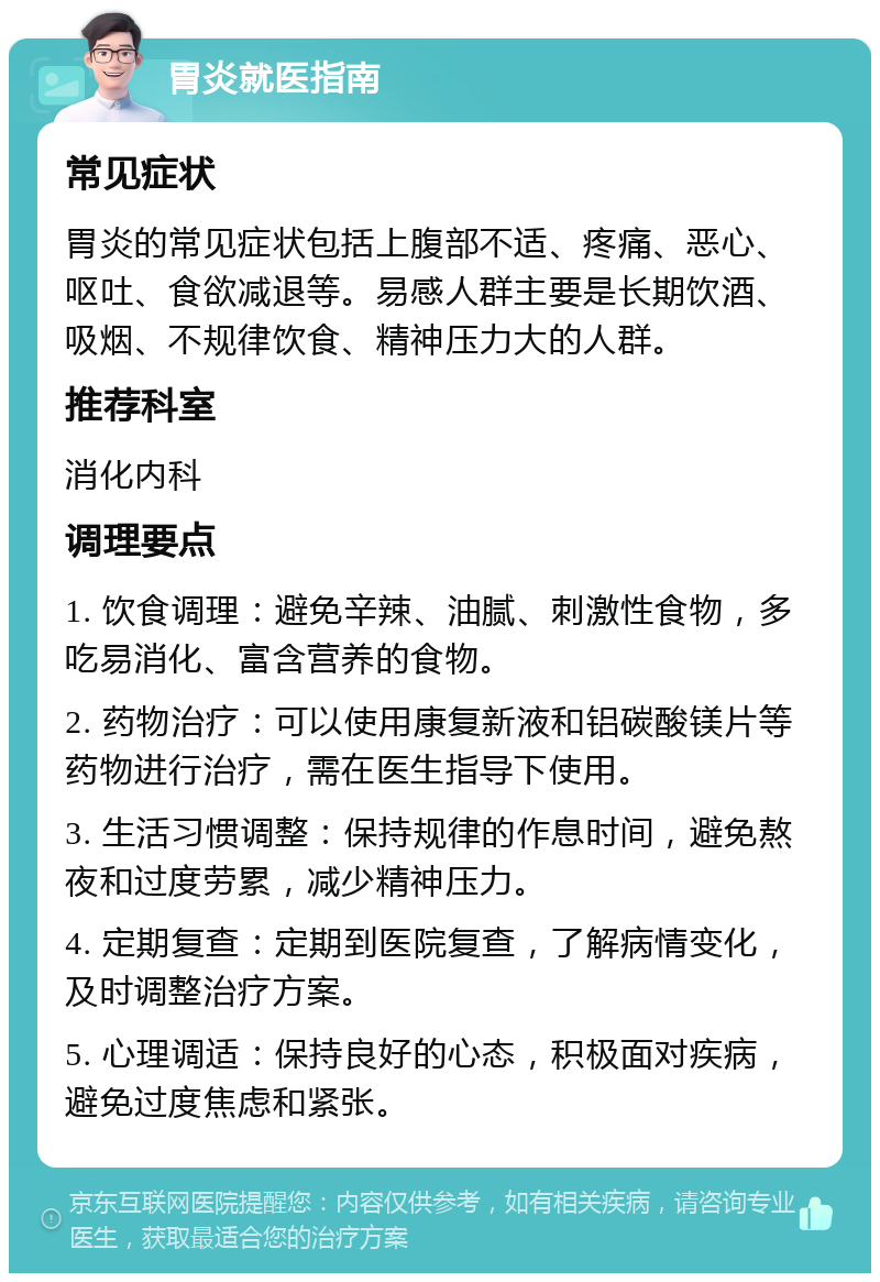 胃炎就医指南 常见症状 胃炎的常见症状包括上腹部不适、疼痛、恶心、呕吐、食欲减退等。易感人群主要是长期饮酒、吸烟、不规律饮食、精神压力大的人群。 推荐科室 消化内科 调理要点 1. 饮食调理：避免辛辣、油腻、刺激性食物，多吃易消化、富含营养的食物。 2. 药物治疗：可以使用康复新液和铝碳酸镁片等药物进行治疗，需在医生指导下使用。 3. 生活习惯调整：保持规律的作息时间，避免熬夜和过度劳累，减少精神压力。 4. 定期复查：定期到医院复查，了解病情变化，及时调整治疗方案。 5. 心理调适：保持良好的心态，积极面对疾病，避免过度焦虑和紧张。