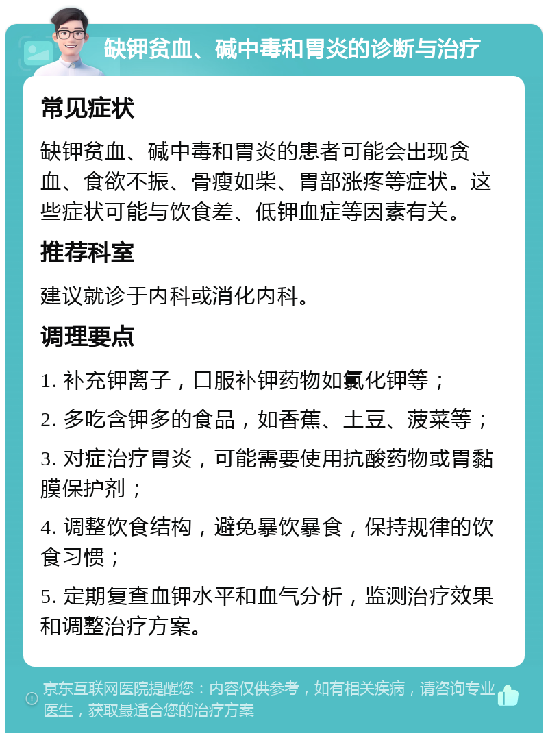 缺钾贫血、碱中毒和胃炎的诊断与治疗 常见症状 缺钾贫血、碱中毒和胃炎的患者可能会出现贪血、食欲不振、骨瘦如柴、胃部涨疼等症状。这些症状可能与饮食差、低钾血症等因素有关。 推荐科室 建议就诊于内科或消化内科。 调理要点 1. 补充钾离子，口服补钾药物如氯化钾等； 2. 多吃含钾多的食品，如香蕉、土豆、菠菜等； 3. 对症治疗胃炎，可能需要使用抗酸药物或胃黏膜保护剂； 4. 调整饮食结构，避免暴饮暴食，保持规律的饮食习惯； 5. 定期复查血钾水平和血气分析，监测治疗效果和调整治疗方案。