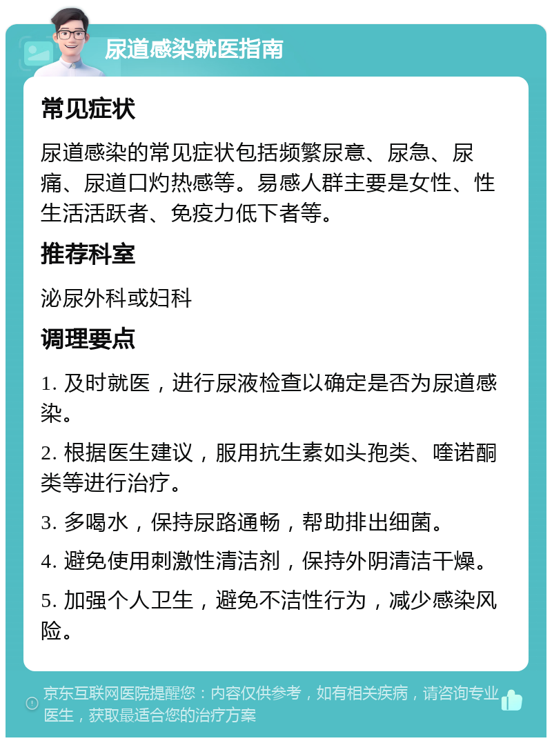 尿道感染就医指南 常见症状 尿道感染的常见症状包括频繁尿意、尿急、尿痛、尿道口灼热感等。易感人群主要是女性、性生活活跃者、免疫力低下者等。 推荐科室 泌尿外科或妇科 调理要点 1. 及时就医，进行尿液检查以确定是否为尿道感染。 2. 根据医生建议，服用抗生素如头孢类、喹诺酮类等进行治疗。 3. 多喝水，保持尿路通畅，帮助排出细菌。 4. 避免使用刺激性清洁剂，保持外阴清洁干燥。 5. 加强个人卫生，避免不洁性行为，减少感染风险。