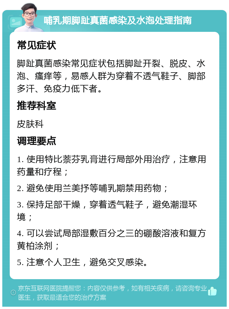 哺乳期脚趾真菌感染及水泡处理指南 常见症状 脚趾真菌感染常见症状包括脚趾开裂、脱皮、水泡、瘙痒等，易感人群为穿着不透气鞋子、脚部多汗、免疫力低下者。 推荐科室 皮肤科 调理要点 1. 使用特比萘芬乳膏进行局部外用治疗，注意用药量和疗程； 2. 避免使用兰美抒等哺乳期禁用药物； 3. 保持足部干燥，穿着透气鞋子，避免潮湿环境； 4. 可以尝试局部湿敷百分之三的硼酸溶液和复方黄柏涂剂； 5. 注意个人卫生，避免交叉感染。