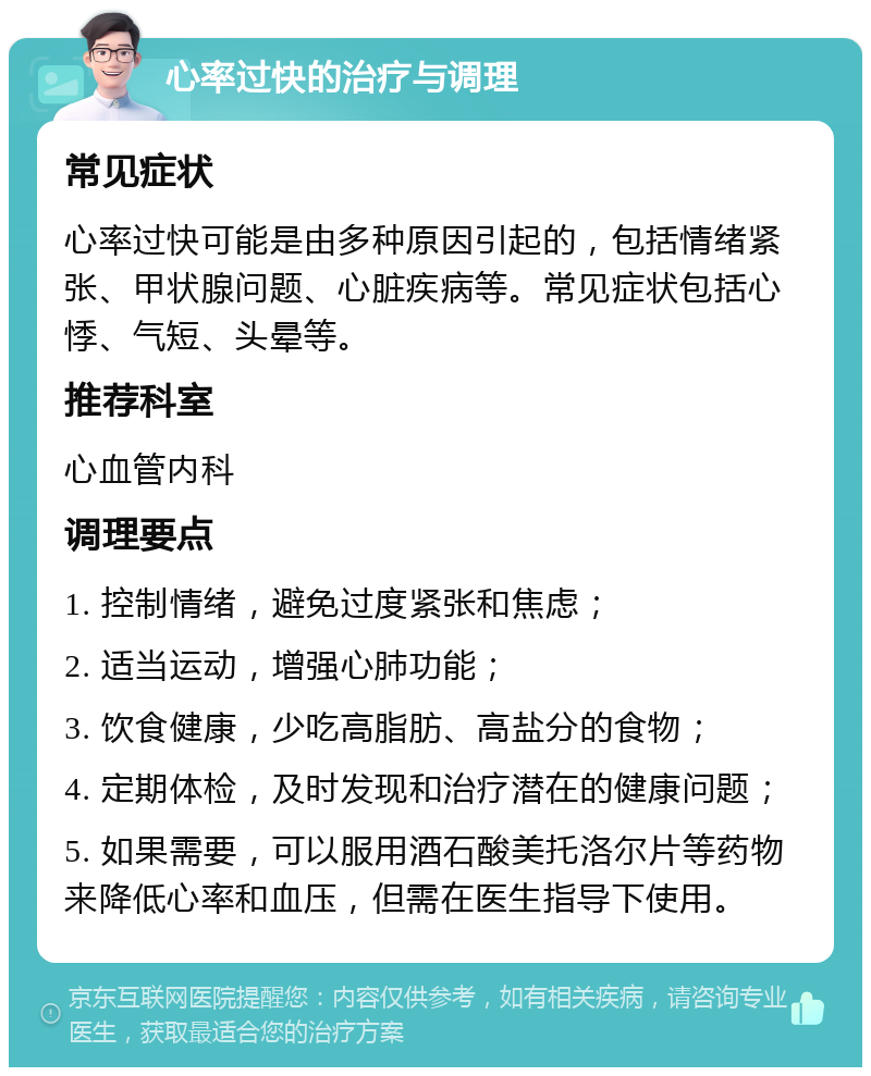 心率过快的治疗与调理 常见症状 心率过快可能是由多种原因引起的，包括情绪紧张、甲状腺问题、心脏疾病等。常见症状包括心悸、气短、头晕等。 推荐科室 心血管内科 调理要点 1. 控制情绪，避免过度紧张和焦虑； 2. 适当运动，增强心肺功能； 3. 饮食健康，少吃高脂肪、高盐分的食物； 4. 定期体检，及时发现和治疗潜在的健康问题； 5. 如果需要，可以服用酒石酸美托洛尔片等药物来降低心率和血压，但需在医生指导下使用。