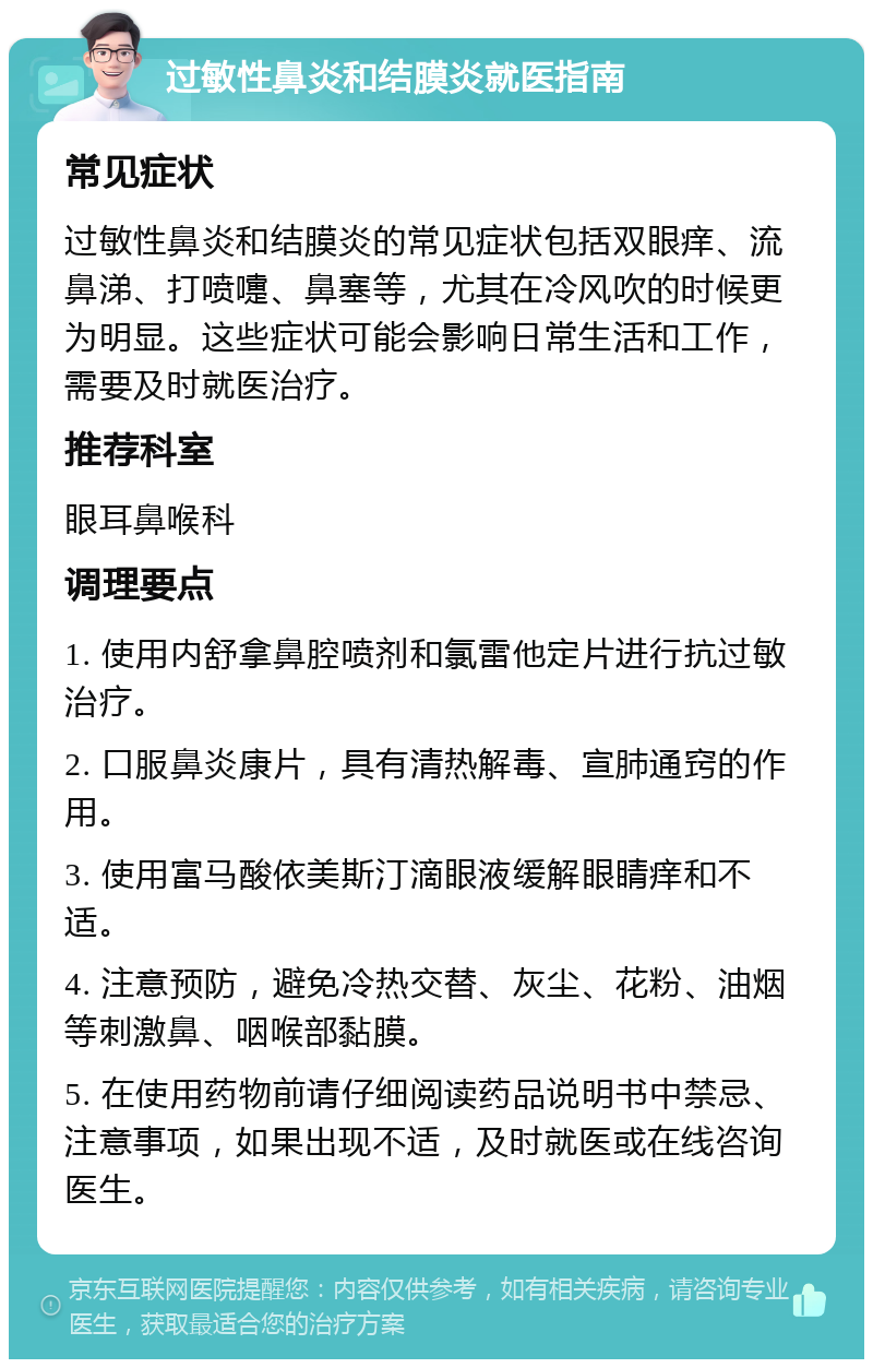 过敏性鼻炎和结膜炎就医指南 常见症状 过敏性鼻炎和结膜炎的常见症状包括双眼痒、流鼻涕、打喷嚏、鼻塞等，尤其在冷风吹的时候更为明显。这些症状可能会影响日常生活和工作，需要及时就医治疗。 推荐科室 眼耳鼻喉科 调理要点 1. 使用内舒拿鼻腔喷剂和氯雷他定片进行抗过敏治疗。 2. 口服鼻炎康片，具有清热解毒、宣肺通窍的作用。 3. 使用富马酸依美斯汀滴眼液缓解眼睛痒和不适。 4. 注意预防，避免冷热交替、灰尘、花粉、油烟等刺激鼻、咽喉部黏膜。 5. 在使用药物前请仔细阅读药品说明书中禁忌、注意事项，如果出现不适，及时就医或在线咨询医生。