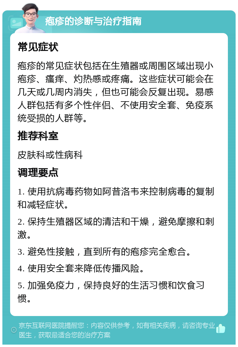 疱疹的诊断与治疗指南 常见症状 疱疹的常见症状包括在生殖器或周围区域出现小疱疹、瘙痒、灼热感或疼痛。这些症状可能会在几天或几周内消失，但也可能会反复出现。易感人群包括有多个性伴侣、不使用安全套、免疫系统受损的人群等。 推荐科室 皮肤科或性病科 调理要点 1. 使用抗病毒药物如阿昔洛韦来控制病毒的复制和减轻症状。 2. 保持生殖器区域的清洁和干燥，避免摩擦和刺激。 3. 避免性接触，直到所有的疱疹完全愈合。 4. 使用安全套来降低传播风险。 5. 加强免疫力，保持良好的生活习惯和饮食习惯。