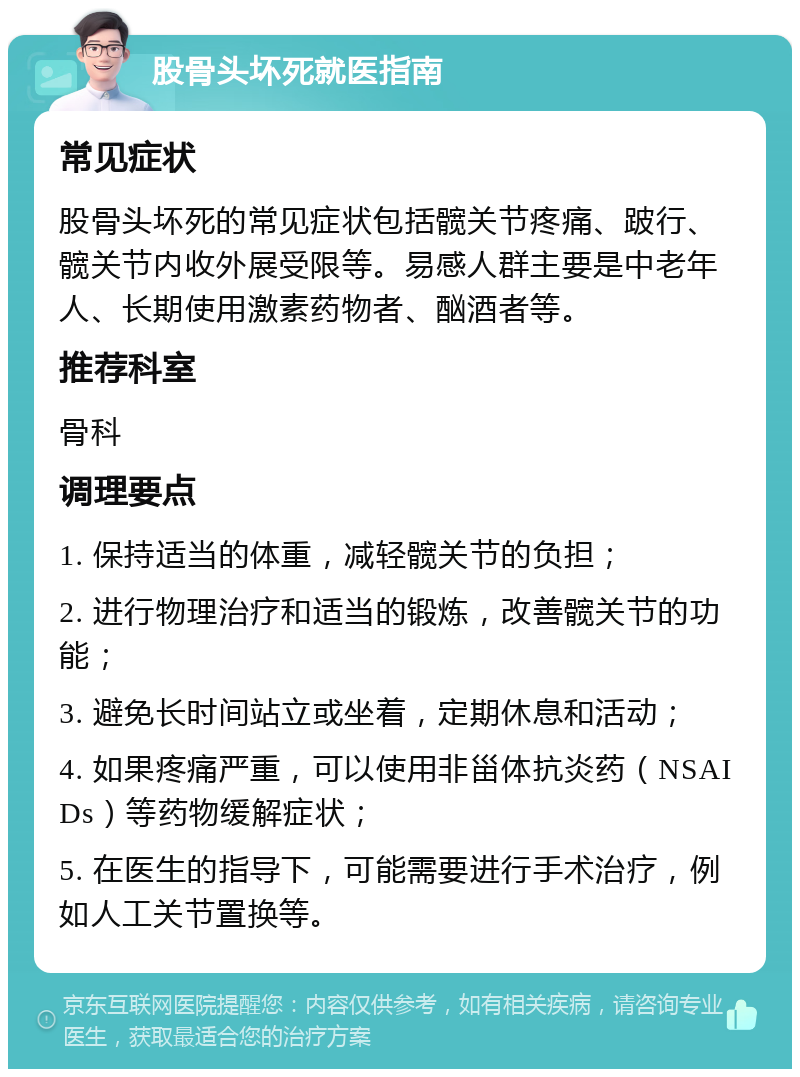 股骨头坏死就医指南 常见症状 股骨头坏死的常见症状包括髋关节疼痛、跛行、髋关节内收外展受限等。易感人群主要是中老年人、长期使用激素药物者、酗酒者等。 推荐科室 骨科 调理要点 1. 保持适当的体重，减轻髋关节的负担； 2. 进行物理治疗和适当的锻炼，改善髋关节的功能； 3. 避免长时间站立或坐着，定期休息和活动； 4. 如果疼痛严重，可以使用非甾体抗炎药（NSAIDs）等药物缓解症状； 5. 在医生的指导下，可能需要进行手术治疗，例如人工关节置换等。