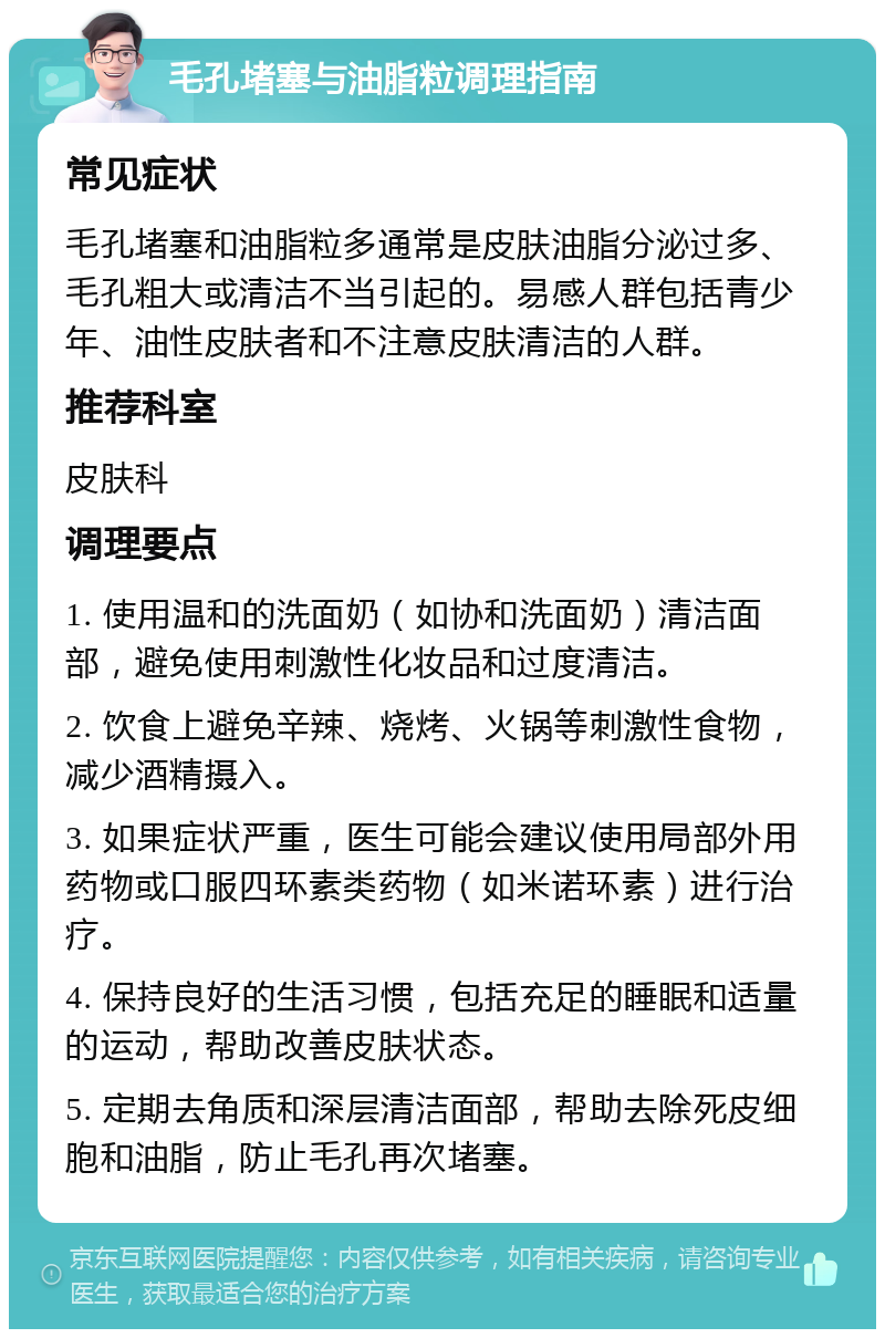 毛孔堵塞与油脂粒调理指南 常见症状 毛孔堵塞和油脂粒多通常是皮肤油脂分泌过多、毛孔粗大或清洁不当引起的。易感人群包括青少年、油性皮肤者和不注意皮肤清洁的人群。 推荐科室 皮肤科 调理要点 1. 使用温和的洗面奶（如协和洗面奶）清洁面部，避免使用刺激性化妆品和过度清洁。 2. 饮食上避免辛辣、烧烤、火锅等刺激性食物，减少酒精摄入。 3. 如果症状严重，医生可能会建议使用局部外用药物或口服四环素类药物（如米诺环素）进行治疗。 4. 保持良好的生活习惯，包括充足的睡眠和适量的运动，帮助改善皮肤状态。 5. 定期去角质和深层清洁面部，帮助去除死皮细胞和油脂，防止毛孔再次堵塞。