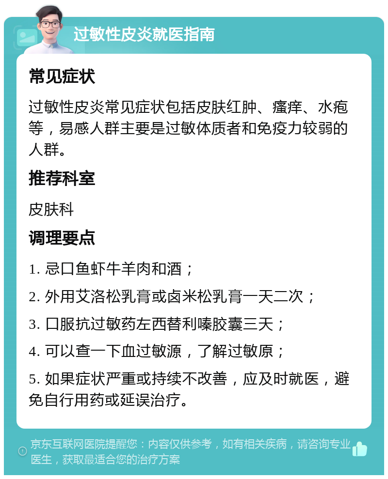 过敏性皮炎就医指南 常见症状 过敏性皮炎常见症状包括皮肤红肿、瘙痒、水疱等，易感人群主要是过敏体质者和免疫力较弱的人群。 推荐科室 皮肤科 调理要点 1. 忌口鱼虾牛羊肉和酒； 2. 外用艾洛松乳膏或卤米松乳膏一天二次； 3. 口服抗过敏药左西替利嗪胶囊三天； 4. 可以查一下血过敏源，了解过敏原； 5. 如果症状严重或持续不改善，应及时就医，避免自行用药或延误治疗。