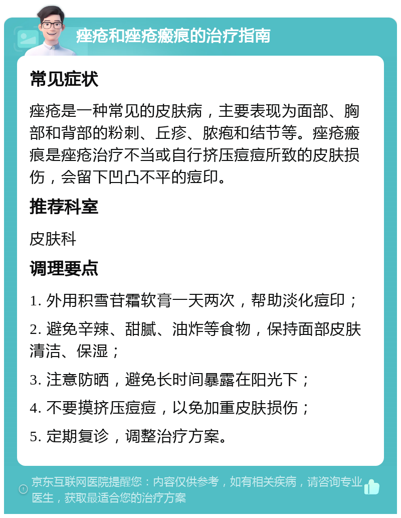 痤疮和痤疮瘢痕的治疗指南 常见症状 痤疮是一种常见的皮肤病，主要表现为面部、胸部和背部的粉刺、丘疹、脓疱和结节等。痤疮瘢痕是痤疮治疗不当或自行挤压痘痘所致的皮肤损伤，会留下凹凸不平的痘印。 推荐科室 皮肤科 调理要点 1. 外用积雪苷霜软膏一天两次，帮助淡化痘印； 2. 避免辛辣、甜腻、油炸等食物，保持面部皮肤清洁、保湿； 3. 注意防晒，避免长时间暴露在阳光下； 4. 不要摸挤压痘痘，以免加重皮肤损伤； 5. 定期复诊，调整治疗方案。