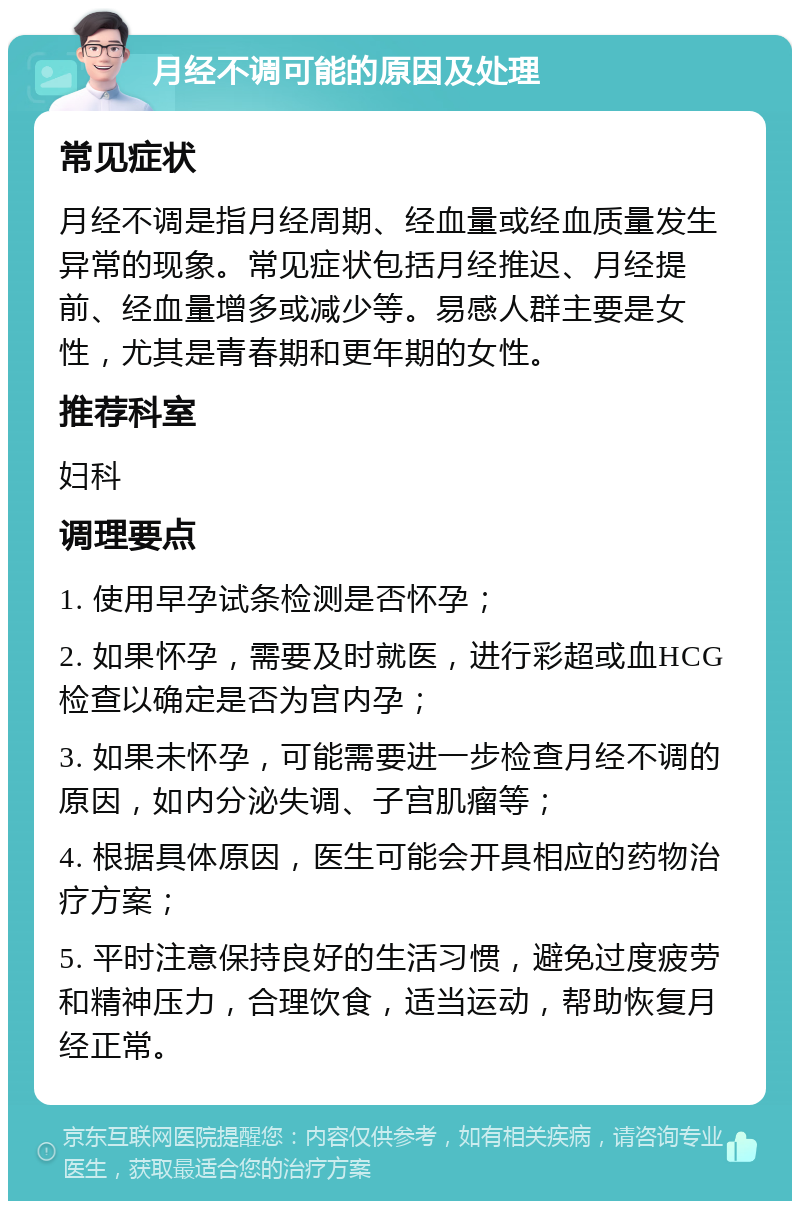 月经不调可能的原因及处理 常见症状 月经不调是指月经周期、经血量或经血质量发生异常的现象。常见症状包括月经推迟、月经提前、经血量增多或减少等。易感人群主要是女性，尤其是青春期和更年期的女性。 推荐科室 妇科 调理要点 1. 使用早孕试条检测是否怀孕； 2. 如果怀孕，需要及时就医，进行彩超或血HCG检查以确定是否为宫内孕； 3. 如果未怀孕，可能需要进一步检查月经不调的原因，如内分泌失调、子宫肌瘤等； 4. 根据具体原因，医生可能会开具相应的药物治疗方案； 5. 平时注意保持良好的生活习惯，避免过度疲劳和精神压力，合理饮食，适当运动，帮助恢复月经正常。