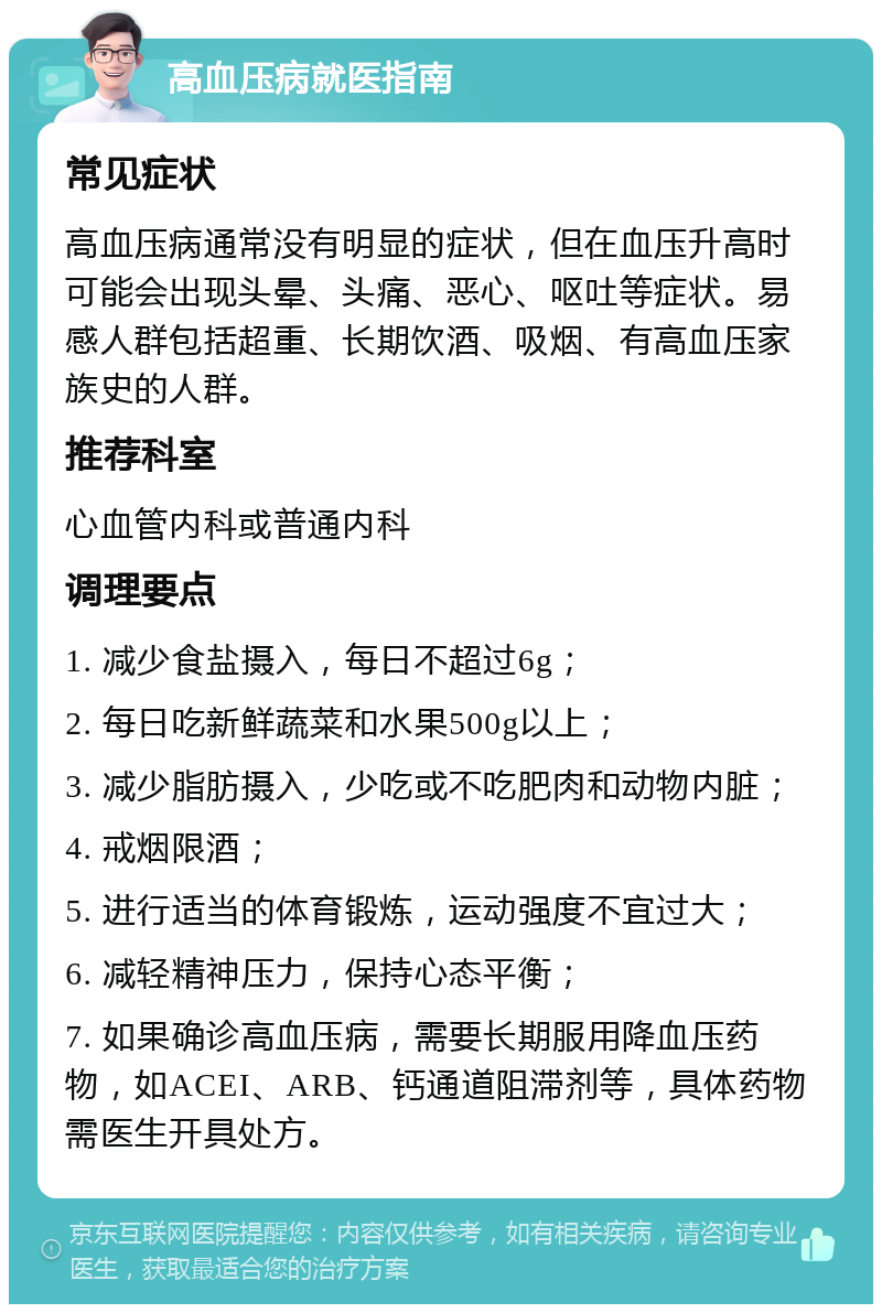 高血压病就医指南 常见症状 高血压病通常没有明显的症状，但在血压升高时可能会出现头晕、头痛、恶心、呕吐等症状。易感人群包括超重、长期饮酒、吸烟、有高血压家族史的人群。 推荐科室 心血管内科或普通内科 调理要点 1. 减少食盐摄入，每日不超过6g； 2. 每日吃新鲜蔬菜和水果500g以上； 3. 减少脂肪摄入，少吃或不吃肥肉和动物内脏； 4. 戒烟限酒； 5. 进行适当的体育锻炼，运动强度不宜过大； 6. 减轻精神压力，保持心态平衡； 7. 如果确诊高血压病，需要长期服用降血压药物，如ACEI、ARB、钙通道阻滞剂等，具体药物需医生开具处方。