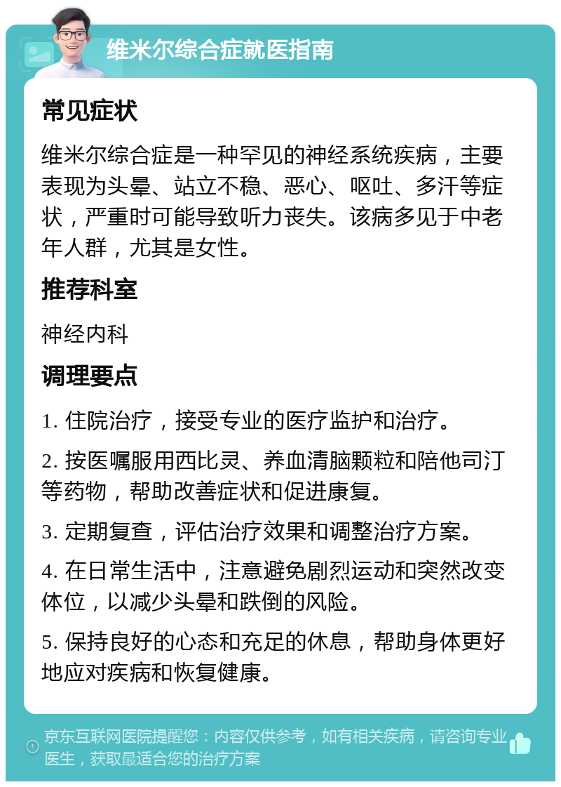 维米尔综合症就医指南 常见症状 维米尔综合症是一种罕见的神经系统疾病，主要表现为头晕、站立不稳、恶心、呕吐、多汗等症状，严重时可能导致听力丧失。该病多见于中老年人群，尤其是女性。 推荐科室 神经内科 调理要点 1. 住院治疗，接受专业的医疗监护和治疗。 2. 按医嘱服用西比灵、养血清脑颗粒和陪他司汀等药物，帮助改善症状和促进康复。 3. 定期复查，评估治疗效果和调整治疗方案。 4. 在日常生活中，注意避免剧烈运动和突然改变体位，以减少头晕和跌倒的风险。 5. 保持良好的心态和充足的休息，帮助身体更好地应对疾病和恢复健康。