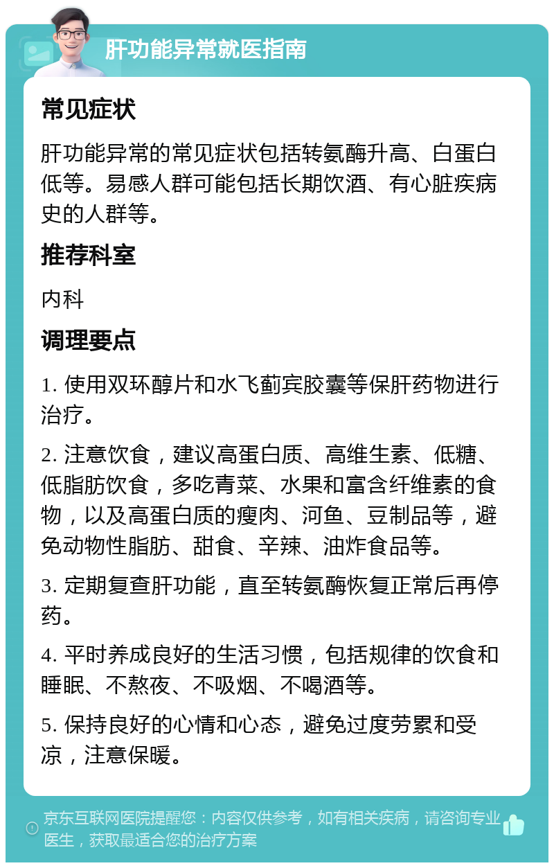 肝功能异常就医指南 常见症状 肝功能异常的常见症状包括转氨酶升高、白蛋白低等。易感人群可能包括长期饮酒、有心脏疾病史的人群等。 推荐科室 内科 调理要点 1. 使用双环醇片和水飞蓟宾胶囊等保肝药物进行治疗。 2. 注意饮食，建议高蛋白质、高维生素、低糖、低脂肪饮食，多吃青菜、水果和富含纤维素的食物，以及高蛋白质的瘦肉、河鱼、豆制品等，避免动物性脂肪、甜食、辛辣、油炸食品等。 3. 定期复查肝功能，直至转氨酶恢复正常后再停药。 4. 平时养成良好的生活习惯，包括规律的饮食和睡眠、不熬夜、不吸烟、不喝酒等。 5. 保持良好的心情和心态，避免过度劳累和受凉，注意保暖。