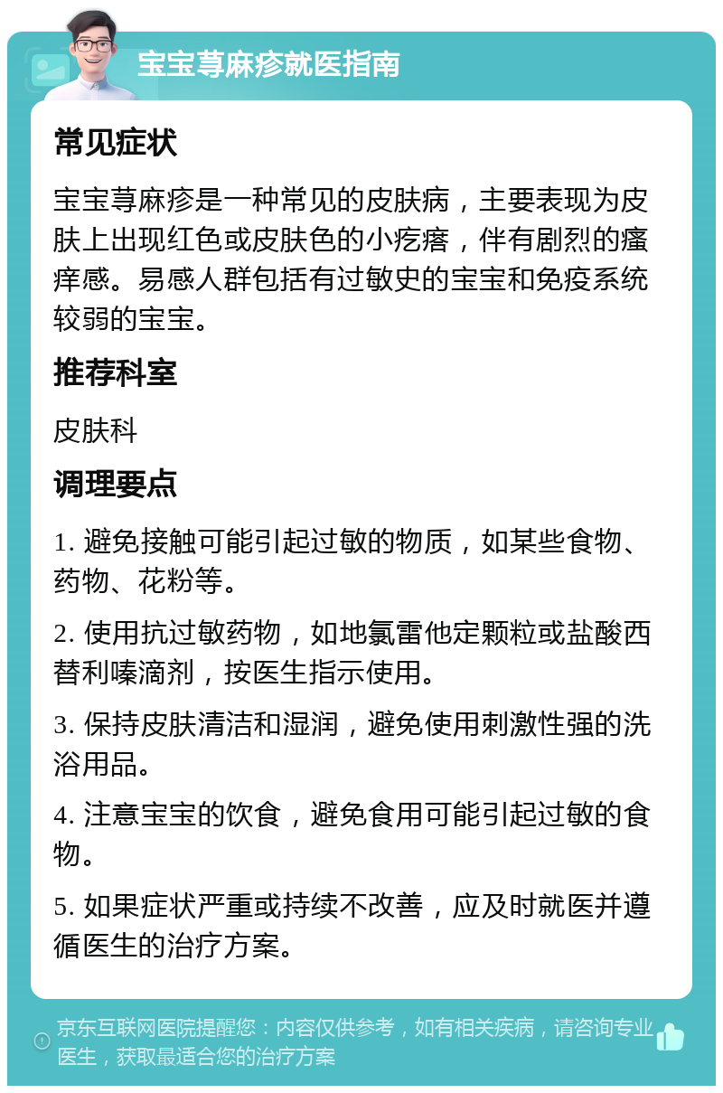 宝宝荨麻疹就医指南 常见症状 宝宝荨麻疹是一种常见的皮肤病，主要表现为皮肤上出现红色或皮肤色的小疙瘩，伴有剧烈的瘙痒感。易感人群包括有过敏史的宝宝和免疫系统较弱的宝宝。 推荐科室 皮肤科 调理要点 1. 避免接触可能引起过敏的物质，如某些食物、药物、花粉等。 2. 使用抗过敏药物，如地氯雷他定颗粒或盐酸西替利嗪滴剂，按医生指示使用。 3. 保持皮肤清洁和湿润，避免使用刺激性强的洗浴用品。 4. 注意宝宝的饮食，避免食用可能引起过敏的食物。 5. 如果症状严重或持续不改善，应及时就医并遵循医生的治疗方案。